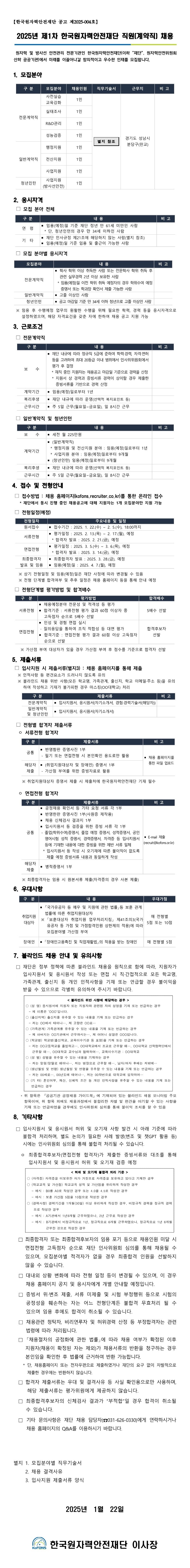 【한국원자력안전재단 공고 제2025-004호】   2025년 제1차 한국원자력안전재단 직원(계약직) 채용    원자력 및 방사선 안전관리 전문기관인 한국원자력안전재단(이하 “재단”, 원자력안전위원회 산하 공공기관)에서 미래를 이끌어나갈 창의적이고 우수한 인재를 모집합니다.  1. 모집분야 전문계약직 사전실습 교육강화 1인  별지 참조  경기도 성남시 분당구(판교) 실태조사 1인 R&D관리 1인 성능검증 1인 일반계약직 행정지원 1인 전산지원 1인 사업지원 1인 청년인턴 사업지원 (방사선안전) 1인 2. 응시자격   □ 모집 분야 전체 구 분 내 용 비 고 연  령 ▪ 임용(예정)일 기준 재단 정년 만 61세 미만인 사람   * 단, 청년인턴의 경우 만 34세 이하인 사람 기  타 ▪ 재단 인사규정 제21조에 해당하지 않는 사람(별지 참조) ▪ 임용(예정)일 기준 임용 및 출근이 가능한 사람   □ 모집 분야별 응시자격 고 전문계약직 ▪ 학사 학위 이상 취득한 사람 또는 전문학사 학위 취득 후 관련 실무경력 2년 이상 보유한 사람   * 임용(예정)일 이전 학위 취득 예정자의 경우 학위수여 예정 증명서 또는 학과장 확인서 제출 가능한 사람 일반계약직 ▪ 고졸 이상인 사람 청년인턴 ▪ 공고 마감일 기준 만 34세 이하 청년으로 고졸 이상인 사람  ※ 임용 후 수행예정 업무의 원활한 수행을 위해 필요한 학력, 경력 등을 응시자격으로 설정하였으며, 해당 자격요건을 갖춘 자에 한하여 채용 공고 지원 가능   3. 근로조건   □ 전문계약직구 분 보    수 ▪ 재단 내규에 따라 정규직 5급에 준하여 학력·경력, 자격·면허 등을 고려하여 최대 20등급 이내 범위에서 인사위위원회에서 평가 후 결정    * 재직 중인 지원자는 채용공고 마감일 기준으로 경력을 산정    * 지원서 상 경력과 증빙서류 경력이 상이할 경우 제출한 증빙서류를 기반으로 경력 산정 계약기간 ▪ 임용(예정)일로부터 1년 복리후생 ▪ 재단 내규에 따라 운영(선택적 복지포인트 등) 근무시간 ▪ 주 5일 근무(월요일~금요일), 일 8시간 근무  □ 일반계약직 및 청년인턴비 고 보    수 ▪ 세전 월 225만원 계약기간 ▪ (일반계약직)   * 행정지원 및 전산지원 분야 : 임용(예정)일로부터 1년   * 사업지원 분야 : 임용(예정)일로부터 9개월 ▪ (청년인턴) 임용(예정)일로부터 9개월 복리후생 ▪ 재단 내규에 따라 운영(선택적 복지포인트 등) 근무시간 ▪ 주 5일 근무(월요일~금요일), 일 8시간 근무4. 접수 및 전형안내   □ 접수방법 : 채용 홈페이지(kofons.recruiter.co.kr)를 통한 온라인 접수     * 재단에서 동시 진행 중인 채용공고에 대해 지원자는 1개 모집분야만 지원 가능   □ 전형일정(예정) 내용 및 일정 원서접수 ▪ 접수기간 : 2025. 1. 22.(수) ~ 2. 5.(수), 18:00까지 서류전형 ▪ 평가일정 : 2025. 2. 13.(목) ~ 2. 17.(월), 예정   * 합격자 발표 : 2025. 2. 21.(금), 예정 면접전형 ▪ 평가일정 : 2025. 3. 5.(수) ~ 3. 6.(목), 예정   * 합격자 발표 : 2025. 3. 14.(금), 예정 최종합격자 발표 및 임용 ▪ 최종합격자 발표 : 2025. 3. 28.(금), 예정 ▪ 임용(예정)일 : 2025. 4. 7.(월), 예정    ※ 상기 전형일정 및 임용(예정)일은 재단 사정에 따라 변경될 수 있음    ※ 전형 단계별 합격여부 및 추후 일정은 채용 홈페이지 등을 통해 안내 예정   □ 전형단계별 평가방법 및 합격배수합격배수 서류전형 ▪ 채용예정분야 전문성 및 적격성 등 평가 ▪ 합격기준 : 서류전형 평가 결과 60점 이상자 중    고득점자 순으로 5배수 선발 5배수 선발 면접전형 ▪ 인성 및 경험 면접 실시  - 질의응답을 통하여 조직 적합성 등 대면 평가 ▪ 합격기준 : 면접전형 평가 결과 60점 이상 고득점자 순으로 선발 합격후보자 선발     ※ 가산점 부여 대상자가 있을 경우 가산점 부여 후 점수를 기준으로 합격자 선발  5. 제출서류  □ 입사지원 시 제출서류(별지3) : 채용 홈페이지를 통해 제출    ※ 인적사항 등 편견요소가 드러나지 않도록 유의    ※ 블라인드 채용 위반 사항(모든 학교명, 가족관계, 출신지, 학교 이메일·주소 등)을 유의하여 작성하고 기재가 불가피한 경우 마스킹(OO대학교) 처리 비 고 전문계약직 ▪ 입사지원서, 응시원서(자기소개서, 경험·경력기술서(해당자)) 일반계약직 및 청년인턴 ▪ 입사지원서, 응시원서(자기소개서)  □ 전형별 합격자 제출서류   ㅇ 서류전형 합격자 고 공통 ▪ 반명함판 증명사진 1부  - 필기 또는 면접전형 시 본인확인 용도로만 활용 ▪ 채용 홈페이지를 통한 파일 업로드 해당자 제출 ▪ (취업지원대상자 및 장애인) 증명서 1부  - 가산점 부여를 위한 증빙자료로 활용     ※ 취업지원대상자 증명서 제출 시 제출처에 한국원자력안전재단 기재 필수    ㅇ 면접전형 합격자비 고 공통 ▪ 공정채용 확인서 등 기타 요청 서류 각 1부 ▪ 반명한판 증명사진 1부(사원증 제작용) ▪ 채용 신체검사 결과지 1부 ▪ 입사지원서 등 검증을 위한 증빙 서류 각 1부  - 졸업(학위수여)증명서, 졸업 예정 증명서, 성적증명서, 공인영어시험 성적 증명서, 경력증명서, 자격증 등 입사지원서 등에 기재한 내용에 대한 증빙을 위한 제반 서류 일체   * 입사지원서 등 작성 시 오기재에 따른 불이익이 없도록 제출 예정 증빙서류 내용과 동일하게 작성 ▪ E-mail 제출 (recruit@kofons.or.kr) 해당자 제출 ▪ 병적증명서 1부     ※ 최종합격자는 임용 시 원본서류 제출(자격증의 경우 사본 제출) 6. 우대사항가점 취업지원 대상자 ▪ 「국가유공자 등 예우 및 지원에 관한 법률」등 보훈 관계 법률에 따른 취업지원대상자  ※ 「보훈대상자 취업지원 업무처리지침」 제41조의3(국가유공자 등 가점 및 가점합격인원 상한제의 적용)에 따라 모집분야별 가산점 부여 매 전형별 5점 또는 10점 장애인 ▪ 「장애인고용촉진 및 직업재활법」의 적용을 받는 장애인 매 전형별 5점 7. 블라인드 채용 안내 및 유의사항   □ 재단은 정부 정책에 따른 블라인드 채용을 원칙으로 함에 따라, 지원자가 입사지원서 및 응시원서 작성 또는 면접 시 직·간접적으로 모든 학교명, 가족관계, 출신지 등 개인 인적사항을 기재 또는 언급할 경우 불이익을 받을 수 있으므로 각별히 유의하여 주시기 바랍니다. < 블라인드 위반 사항에 해당하는 경우 > ○ (성 명) 응시원서에 지원자 또는 지원자와 관련된 자의 성명을 기재 또는 언급하는 경우   - 제 이름은 ‘OOO’입니다. ○ (출신지역) 출신지를 유추할 수 있는 내용을 기재 또는 언급하는 경우   - 저는 OO에서 태어나…, 제 고향은 OO로… ○ (가족관계) 가족관계를 유추할 수 있는 내용을 기재 또는 언급하는 경우   - 제 아버지는 OO기관에서 근무하시는…, 제 어머니 성함은 OOO입니다. ○ (학교명) 학교명(출신학교, 교육이수기관 등 포함)을 기재 또는 언급하는 경우   - 저는 OO고등학교를 졸업하고…, OO대학교에서 조교로 근무할 때…, OO대학교 산학협력단에서 근무할 때…, OO대학교 교수님과 협력하여…, 교육이수기관 : OO대학교 ○ (성 별) 성별을 유추할 수 있는 내용을 기재하는 경우   - 저는 맏형/맏딸로 때어나…, 저는 병장으로 근무할 때…, 남자/여자 후배는 저밖에… ○ (생년월일 및 연령) 생년월일 및 연령을 유추할 수 있는 내용을 기재 또는 언급하는 경우   - 저는 00세로…, 00년도에 태어나…, 저는 00학번으로 대학교에 입학하여… ○ (기 타) 혼인여부, 재산, 신체적 조건 등 개인 인적사항을 유추할 수 있는 내용을 기재 또는 언급하는 경우     * 위 항목은 『공공기관 공정채용 가이드북』에 기재되어 있는 블라인드 채용 모니터링 주요 항목이며, 위 항목 외에도 채용과정에서 불합리한 차별 및 편견을 야기할 수 있는 사항을 기재 또는 언급하였을 경우에도 인사위원회 심의를 통해 불이익 조치를 할 수 있음   8. 기타사항   □ 입사지원서 및 응시원서 허위 및 오기재 사항 발견 시 아래 기준에 따라 불합격 처리하며, 별도 논의가 필요한 사례 발생(변조 및 챗GPT 활용 등) 시에는 인사위원회 심의를 통해 불합격 처리될 수 있습니다.     ㅇ 최종합격후보자(면접전형 합격자)가 제출한 증빙서류와 대조를 통해 입사지원서 및 응시원서 허위 및 오기재 검증 예정 < 허위 및 오기재 불합격 처리 기준 > ○ (자격증) 자격증을 미보유한 자가 거짓으로 자격증을 보유하고 있다고 기재한 경우 ○ (학교교육 및 가산점) 학교교육 성적 및 가산점을 유리하게 작성한 경우    - 예시 : B0를 A0로 작성한 경우 또는 4.0을 4.5로 작성한 경우    - 예시 : 보훈 가산점 5점을 10점으로 작성한 경우 ○ (경력사항) 경력기간을 1개월(30일) 이상 유리하게 작성한 경우, 비정규직 경력을 정규직 경력으로 작성한 경우       - 예시 : A기관에서 1년9개월 근무하였으나, 2년 근무로 작성한 경우     - 예시 : B기관에서 비정규직으로 1년, 정규직으로 6개월 근무하였으나, 정규직으로 1년 6개월 근무한 것으로 작성한 경우    □ 최종합격자 또는 최종합격후보자의 임용 포기 등으로 채용인원 미달 시 면접전형 고득점자 순으로 재단 인사위원회 심의를 통해 채용될 수 있으며, 모집분야별 적격자가 없을 경우 최종합격 인원을 선발하지 않을 수 있습니다.    □ 대내외 상황 변화에 따라 전형 일정 등이 변경될 수 있으며, 이 경우 채용 홈페이지 공지 및 응시자에게 개별 안내할 예정입니다.    □ 증빙서 위·변조 제출, 서류 미제출 및 시험 부정행위 등으로 시험의 공정성을 훼손하는 자는 어느 전형단계든 불합격 무효처리 될 수 있으며 임용 후에도 합격이 취소될 수 있습니다.    □ 채용관련 청탁자, 비리연루자 및 허위경력 산정 등 부정합격자는 관련 법령에 따라 처리됩니다.    □ 「채용절차의 공정화에 관한 법률」에 따라 채용 여부가 확정된 이후 지원자(채용이 확정된 자는 제외)가 채용서류의 반환을 청구하는 경우 본인임을 확인한 후 법률에 근거하여 반환 가능합니다.      * 단, 채용홈페이지 또는 전자우편으로 제출하였거나 재단의 요구 없이 자발적으로 제출한 경우에는 반환하지 않습니다.    □ 합격자 제출서류는 우대 및 결격사유 등 사실 확인용으로만 사용하며, 해당 제출서류는 평가위원에게 제공하지 않습니다.    □ 최종합격후보자의 신체검사 결과가 “부적합”일 경우 합격이 취소될 수 있습니다.    □ 기타 문의사항은 재단 채용 담당자(☎031-626-0330)에게 연락하시거나 채용 홈페이지의 Q&A를 이용하시기 바랍니다.    별지 1. 모집분야별 직무기술서      2. 채용 결격사유      3. 입사지원 제출서류 양식   2025년  1월  22일    한국원자력안전재단 이사장【한국원자력안전재단 공고 제2025-004호】   2025년 제1차 한국원자력안전재단 직원(계약직) 채용    원자력 및 방사선 안전관리 전문기관인 한국원자력안전재단(이하 “재단”, 원자력안전위원회 산하 공공기관)에서 미래를 이끌어나갈 창의적이고 우수한 인재를 모집합니다.  1. 모집분야 전문계약직 사전실습 교육강화 1인  별지 참조  경기도 성남시 분당구(판교) 실태조사 1인 R&D관리 1인 성능검증 1인 일반계약직 행정지원 1인 전산지원 1인 사업지원 1인 청년인턴 사업지원 (방사선안전) 1인 2. 응시자격   □ 모집 분야 전체 구 분 내 용 비 고 연  령 ▪ 임용(예정)일 기준 재단 정년 만 61세 미만인 사람   * 단, 청년인턴의 경우 만 34세 이하인 사람 기  타 ▪ 재단 인사규정 제21조에 해당하지 않는 사람(별지 참조) ▪ 임용(예정)일 기준 임용 및 출근이 가능한 사람   □ 모집 분야별 응시자격 고 전문계약직 ▪ 학사 학위 이상 취득한 사람 또는 전문학사 학위 취득 후 관련 실무경력 2년 이상 보유한 사람   * 임용(예정)일 이전 학위 취득 예정자의 경우 학위수여 예정 증명서 또는 학과장 확인서 제출 가능한 사람 일반계약직 ▪ 고졸 이상인 사람 청년인턴 ▪ 공고 마감일 기준 만 34세 이하 청년으로 고졸 이상인 사람  ※ 임용 후 수행예정 업무의 원활한 수행을 위해 필요한 학력, 경력 등을 응시자격으로 설정하였으며, 해당 자격요건을 갖춘 자에 한하여 채용 공고 지원 가능   3. 근로조건   □ 전문계약직구 분 보    수 ▪ 재단 내규에 따라 정규직 5급에 준하여 학력·경력, 자격·면허 등을 고려하여 최대 20등급 이내 범위에서 인사위위원회에서 평가 후 결정    * 재직 중인 지원자는 채용공고 마감일 기준으로 경력을 산정    * 지원서 상 경력과 증빙서류 경력이 상이할 경우 제출한 증빙서류를 기반으로 경력 산정 계약기간 ▪ 임용(예정)일로부터 1년 복리후생 ▪ 재단 내규에 따라 운영(선택적 복지포인트 등) 근무시간 ▪ 주 5일 근무(월요일~금요일), 일 8시간 근무  □ 일반계약직 및 청년인턴비 고 보    수 ▪ 세전 월 225만원 계약기간 ▪ (일반계약직)   * 행정지원 및 전산지원 분야 : 임용(예정)일로부터 1년   * 사업지원 분야 : 임용(예정)일로부터 9개월 ▪ (청년인턴) 임용(예정)일로부터 9개월 복리후생 ▪ 재단 내규에 따라 운영(선택적 복지포인트 등) 근무시간 ▪ 주 5일 근무(월요일~금요일), 일 8시간 근무4. 접수 및 전형안내   □ 접수방법 : 채용 홈페이지(kofons.recruiter.co.kr)를 통한 온라인 접수     * 재단에서 동시 진행 중인 채용공고에 대해 지원자는 1개 모집분야만 지원 가능   □ 전형일정(예정) 내용 및 일정 원서접수 ▪ 접수기간 : 2025. 1. 22.(수) ~ 2. 5.(수), 18:00까지 서류전형 ▪ 평가일정 : 2025. 2. 13.(목) ~ 2. 17.(월), 예정   * 합격자 발표 : 2025. 2. 21.(금), 예정 면접전형 ▪ 평가일정 : 2025. 3. 5.(수) ~ 3. 6.(목), 예정   * 합격자 발표 : 2025. 3. 14.(금), 예정 최종합격자 발표 및 임용 ▪ 최종합격자 발표 : 2025. 3. 28.(금), 예정 ▪ 임용(예정)일 : 2025. 4. 7.(월), 예정    ※ 상기 전형일정 및 임용(예정)일은 재단 사정에 따라 변경될 수 있음    ※ 전형 단계별 합격여부 및 추후 일정은 채용 홈페이지 등을 통해 안내 예정   □ 전형단계별 평가방법 및 합격배수합격배수 서류전형 ▪ 채용예정분야 전문성 및 적격성 등 평가 ▪ 합격기준 : 서류전형 평가 결과 60점 이상자 중    고득점자 순으로 5배수 선발 5배수 선발 면접전형 ▪ 인성 및 경험 면접 실시  - 질의응답을 통하여 조직 적합성 등 대면 평가 ▪ 합격기준 : 면접전형 평가 결과 60점 이상 고득점자 순으로 선발 합격후보자 선발     ※ 가산점 부여 대상자가 있을 경우 가산점 부여 후 점수를 기준으로 합격자 선발  5. 제출서류  □ 입사지원 시 제출서류(별지3) : 채용 홈페이지를 통해 제출    ※ 인적사항 등 편견요소가 드러나지 않도록 유의    ※ 블라인드 채용 위반 사항(모든 학교명, 가족관계, 출신지, 학교 이메일·주소 등)을 유의하여 작성하고 기재가 불가피한 경우 마스킹(OO대학교) 처리 비 고 전문계약직 ▪ 입사지원서, 응시원서(자기소개서, 경험·경력기술서(해당자)) 일반계약직 및 청년인턴 ▪ 입사지원서, 응시원서(자기소개서)  □ 전형별 합격자 제출서류   ㅇ 서류전형 합격자 고 공통 ▪ 반명함판 증명사진 1부  - 필기 또는 면접전형 시 본인확인 용도로만 활용 ▪ 채용 홈페이지를 통한 파일 업로드 해당자 제출 ▪ (취업지원대상자 및 장애인) 증명서 1부  - 가산점 부여를 위한 증빙자료로 활용     ※ 취업지원대상자 증명서 제출 시 제출처에 한국원자력안전재단 기재 필수    ㅇ 면접전형 합격자비 고 공통 ▪ 공정채용 확인서 등 기타 요청 서류 각 1부 ▪ 반명한판 증명사진 1부(사원증 제작용) ▪ 채용 신체검사 결과지 1부 ▪ 입사지원서 등 검증을 위한 증빙 서류 각 1부  - 졸업(학위수여)증명서, 졸업 예정 증명서, 성적증명서, 공인영어시험 성적 증명서, 경력증명서, 자격증 등 입사지원서 등에 기재한 내용에 대한 증빙을 위한 제반 서류 일체   * 입사지원서 등 작성 시 오기재에 따른 불이익이 없도록 제출 예정 증빙서류 내용과 동일하게 작성 ▪ E-mail 제출 (recruit@kofons.or.kr) 해당자 제출 ▪ 병적증명서 1부     ※ 최종합격자는 임용 시 원본서류 제출(자격증의 경우 사본 제출) 6. 우대사항가점 취업지원 대상자 ▪ 「국가유공자 등 예우 및 지원에 관한 법률」등 보훈 관계 법률에 따른 취업지원대상자  ※ 「보훈대상자 취업지원 업무처리지침」 제41조의3(국가유공자 등 가점 및 가점합격인원 상한제의 적용)에 따라 모집분야별 가산점 부여 매 전형별 5점 또는 10점 장애인 ▪ 「장애인고용촉진 및 직업재활법」의 적용을 받는 장애인 매 전형별 5점 7. 블라인드 채용 안내 및 유의사항   □ 재단은 정부 정책에 따른 블라인드 채용을 원칙으로 함에 따라, 지원자가 입사지원서 및 응시원서 작성 또는 면접 시 직·간접적으로 모든 학교명, 가족관계, 출신지 등 개인 인적사항을 기재 또는 언급할 경우 불이익을 받을 수 있으므로 각별히 유의하여 주시기 바랍니다. < 블라인드 위반 사항에 해당하는 경우 > ○ (성 명) 응시원서에 지원자 또는 지원자와 관련된 자의 성명을 기재 또는 언급하는 경우   - 제 이름은 ‘OOO’입니다. ○ (출신지역) 출신지를 유추할 수 있는 내용을 기재 또는 언급하는 경우   - 저는 OO에서 태어나…, 제 고향은 OO로… ○ (가족관계) 가족관계를 유추할 수 있는 내용을 기재 또는 언급하는 경우   - 제 아버지는 OO기관에서 근무하시는…, 제 어머니 성함은 OOO입니다. ○ (학교명) 학교명(출신학교, 교육이수기관 등 포함)을 기재 또는 언급하는 경우   - 저는 OO고등학교를 졸업하고…, OO대학교에서 조교로 근무할 때…, OO대학교 산학협력단에서 근무할 때…, OO대학교 교수님과 협력하여…, 교육이수기관 : OO대학교 ○ (성 별) 성별을 유추할 수 있는 내용을 기재하는 경우   - 저는 맏형/맏딸로 때어나…, 저는 병장으로 근무할 때…, 남자/여자 후배는 저밖에… ○ (생년월일 및 연령) 생년월일 및 연령을 유추할 수 있는 내용을 기재 또는 언급하는 경우   - 저는 00세로…, 00년도에 태어나…, 저는 00학번으로 대학교에 입학하여… ○ (기 타) 혼인여부, 재산, 신체적 조건 등 개인 인적사항을 유추할 수 있는 내용을 기재 또는 언급하는 경우     * 위 항목은 『공공기관 공정채용 가이드북』에 기재되어 있는 블라인드 채용 모니터링 주요 항목이며, 위 항목 외에도 채용과정에서 불합리한 차별 및 편견을 야기할 수 있는 사항을 기재 또는 언급하였을 경우에도 인사위원회 심의를 통해 불이익 조치를 할 수 있음   8. 기타사항   □ 입사지원서 및 응시원서 허위 및 오기재 사항 발견 시 아래 기준에 따라 불합격 처리하며, 별도 논의가 필요한 사례 발생(변조 및 챗GPT 활용 등) 시에는 인사위원회 심의를 통해 불합격 처리될 수 있습니다.     ㅇ 최종합격후보자(면접전형 합격자)가 제출한 증빙서류와 대조를 통해 입사지원서 및 응시원서 허위 및 오기재 검증 예정 < 허위 및 오기재 불합격 처리 기준 > ○ (자격증) 자격증을 미보유한 자가 거짓으로 자격증을 보유하고 있다고 기재한 경우 ○ (학교교육 및 가산점) 학교교육 성적 및 가산점을 유리하게 작성한 경우    - 예시 : B0를 A0로 작성한 경우 또는 4.0을 4.5로 작성한 경우    - 예시 : 보훈 가산점 5점을 10점으로 작성한 경우 ○ (경력사항) 경력기간을 1개월(30일) 이상 유리하게 작성한 경우, 비정규직 경력을 정규직 경력으로 작성한 경우       - 예시 : A기관에서 1년9개월 근무하였으나, 2년 근무로 작성한 경우     - 예시 : B기관에서 비정규직으로 1년, 정규직으로 6개월 근무하였으나, 정규직으로 1년 6개월 근무한 것으로 작성한 경우    □ 최종합격자 또는 최종합격후보자의 임용 포기 등으로 채용인원 미달 시 면접전형 고득점자 순으로 재단 인사위원회 심의를 통해 채용될 수 있으며, 모집분야별 적격자가 없을 경우 최종합격 인원을 선발하지 않을 수 있습니다.    □ 대내외 상황 변화에 따라 전형 일정 등이 변경될 수 있으며, 이 경우 채용 홈페이지 공지 및 응시자에게 개별 안내할 예정입니다.    □ 증빙서 위·변조 제출, 서류 미제출 및 시험 부정행위 등으로 시험의 공정성을 훼손하는 자는 어느 전형단계든 불합격 무효처리 될 수 있으며 임용 후에도 합격이 취소될 수 있습니다.    □ 채용관련 청탁자, 비리연루자 및 허위경력 산정 등 부정합격자는 관련 법령에 따라 처리됩니다.    □ 「채용절차의 공정화에 관한 법률」에 따라 채용 여부가 확정된 이후 지원자(채용이 확정된 자는 제외)가 채용서류의 반환을 청구하는 경우 본인임을 확인한 후 법률에 근거하여 반환 가능합니다.      * 단, 채용홈페이지 또는 전자우편으로 제출하였거나 재단의 요구 없이 자발적으로 제출한 경우에는 반환하지 않습니다.    □ 합격자 제출서류는 우대 및 결격사유 등 사실 확인용으로만 사용하며, 해당 제출서류는 평가위원에게 제공하지 않습니다.    □ 최종합격후보자의 신체검사 결과가 “부적합”일 경우 합격이 취소될 수 있습니다.    □ 기타 문의사항은 재단 채용 담당자(☎031-626-0330)에게 연락하시거나 채용 홈페이지의 Q&A를 이용하시기 바랍니다.    별지 1. 모집분야별 직무기술서      2. 채용 결격사유      3. 입사지원 제출서류 양식   2025년  1월  22일    한국원자력안전재단 이사장